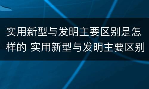 实用新型与发明主要区别是怎样的 实用新型与发明主要区别是怎样的呢