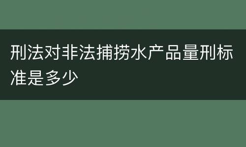 刑法对非法捕捞水产品量刑标准是多少