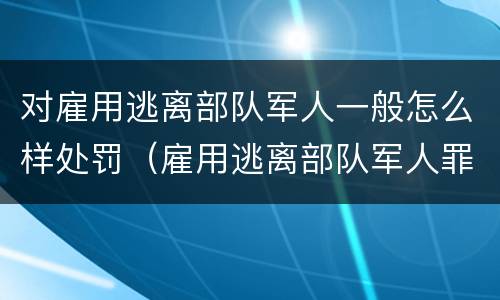 对雇用逃离部队军人一般怎么样处罚（雇用逃离部队军人罪）