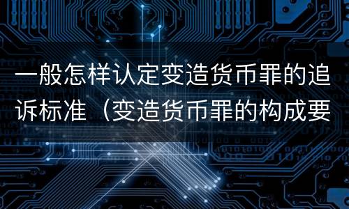 一般怎样认定变造货币罪的追诉标准（变造货币罪的构成要件）