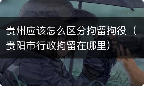 贵州应该怎么区分拘留拘役（贵阳市行政拘留在哪里）