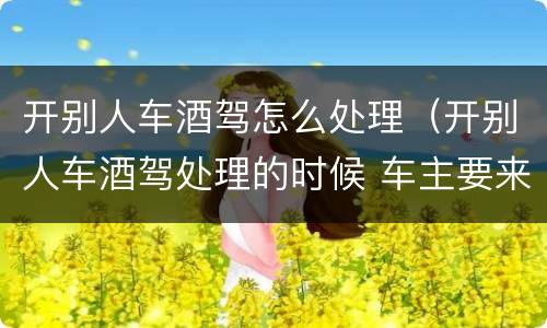 开别人车酒驾怎么处理（开别人车酒驾处理的时候 车主要来吗）