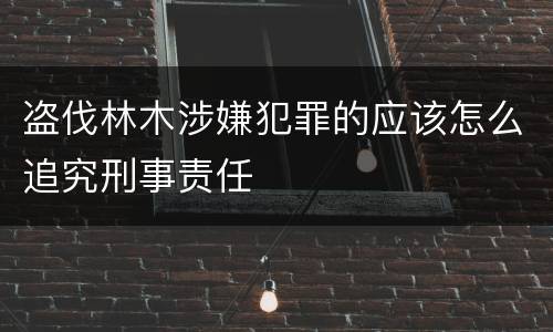 盗伐林木涉嫌犯罪的应该怎么追究刑事责任