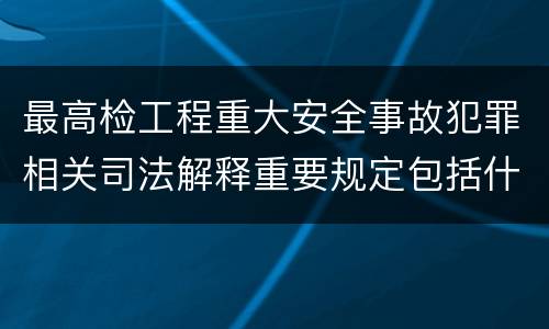 最高检工程重大安全事故犯罪相关司法解释重要规定包括什么