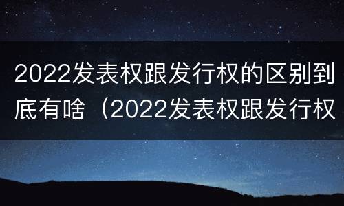 2022发表权跟发行权的区别到底有啥（2022发表权跟发行权的区别到底有啥关系）