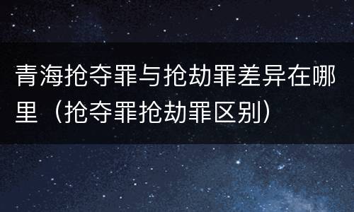 青海抢夺罪与抢劫罪差异在哪里（抢夺罪抢劫罪区别）