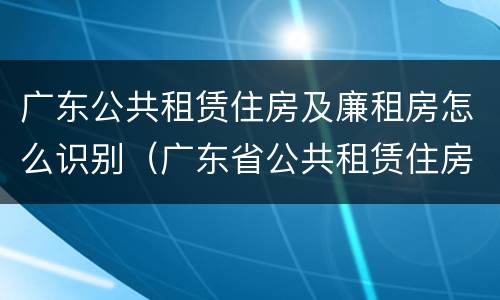 广东公共租赁住房及廉租房怎么识别（广东省公共租赁住房）