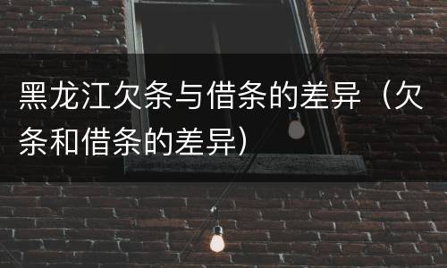 黑龙江欠条与借条的差异（欠条和借条的差异）