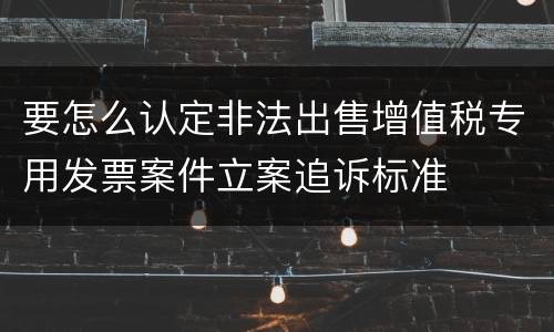 要怎么认定非法出售增值税专用发票案件立案追诉标准