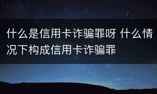 什么是信用卡诈骗罪呀 什么情况下构成信用卡诈骗罪