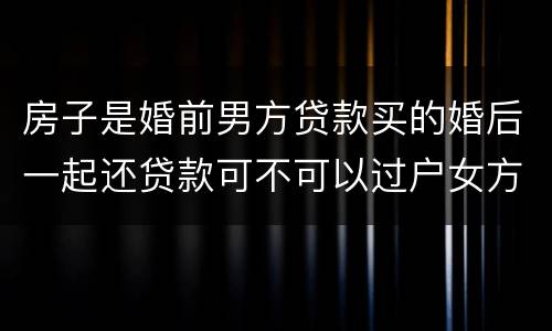 房子是婚前男方贷款买的婚后一起还贷款可不可以过户女方名下