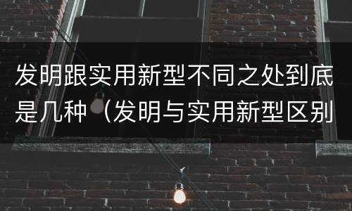 发明跟实用新型不同之处到底是几种（发明与实用新型区别）