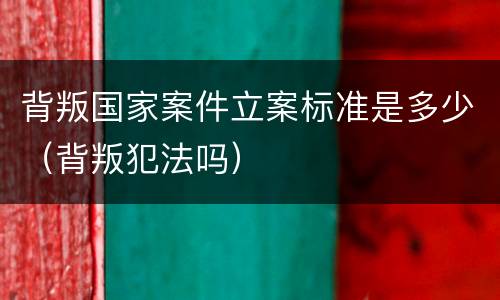 背叛国家案件立案标准是多少（背叛犯法吗）
