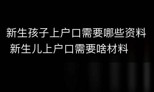 新生孩子上户口需要哪些资料 新生儿上户口需要啥材料