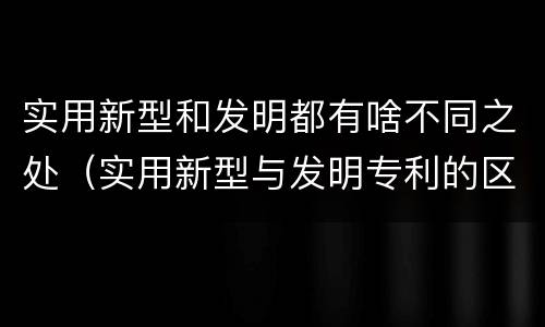 实用新型和发明都有啥不同之处（实用新型与发明专利的区别有哪些）
