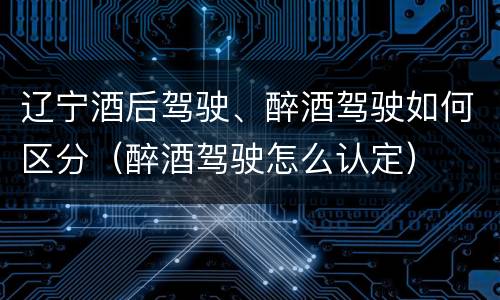 辽宁酒后驾驶、醉酒驾驶如何区分（醉酒驾驶怎么认定）