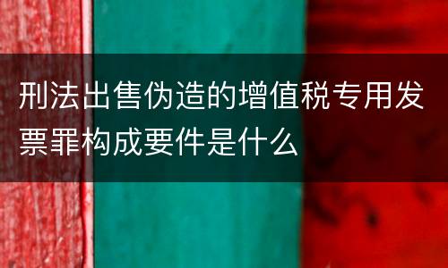 刑法出售伪造的增值税专用发票罪构成要件是什么