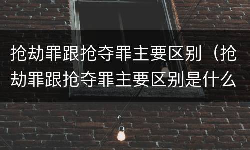 抢劫罪跟抢夺罪主要区别（抢劫罪跟抢夺罪主要区别是什么）