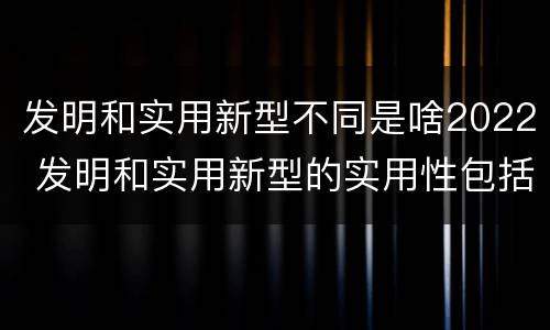 发明和实用新型不同是啥2022 发明和实用新型的实用性包括