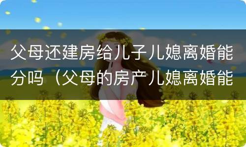 父母还建房给儿子儿媳离婚能分吗（父母的房产儿媳离婚能分吗?）