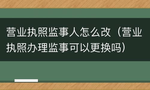 营业执照监事人怎么改（营业执照办理监事可以更换吗）