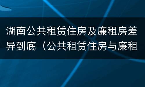 湖南公共租赁住房及廉租房差异到底（公共租赁住房与廉租房的区别）