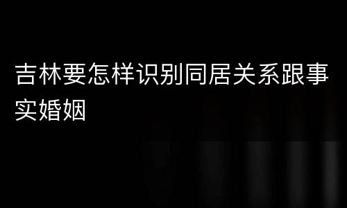 吉林要怎样识别同居关系跟事实婚姻