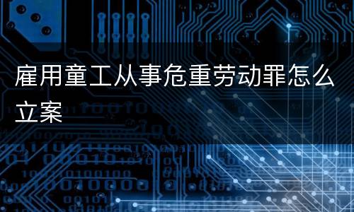 雇用童工从事危重劳动罪怎么立案