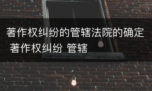 著作权纠纷的管辖法院的确定 著作权纠纷 管辖