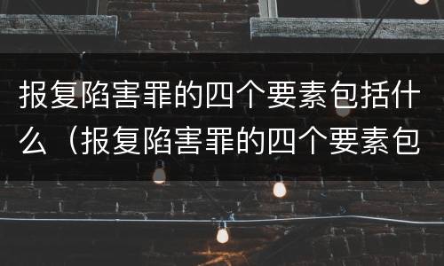 报复陷害罪的四个要素包括什么（报复陷害罪的四个要素包括什么呢）
