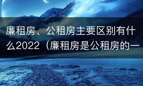 廉租房、公租房主要区别有什么2022（廉租房是公租房的一种吗?）