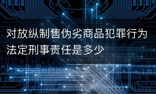 对放纵制售伪劣商品犯罪行为法定刑事责任是多少