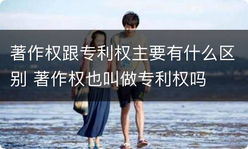著作权跟专利权主要有什么区别 著作权也叫做专利权吗