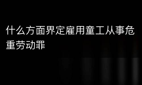 什么方面界定雇用童工从事危重劳动罪