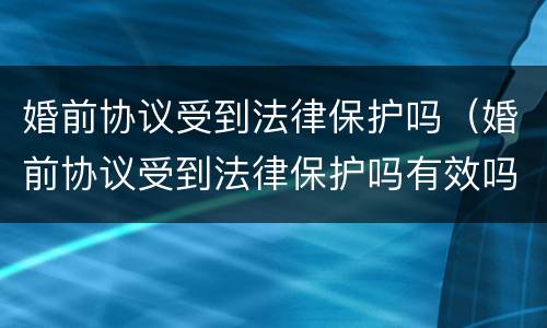 婚前协议受到法律保护吗（婚前协议受到法律保护吗有效吗）