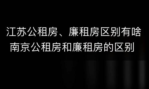 江苏公租房、廉租房区别有啥 南京公租房和廉租房的区别