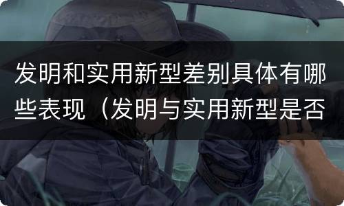 发明和实用新型差别具体有哪些表现（发明与实用新型是否具有实用性）
