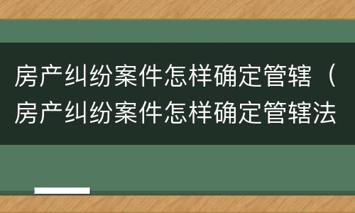 房产纠纷案件怎样确定管辖（房产纠纷案件怎样确定管辖法院）