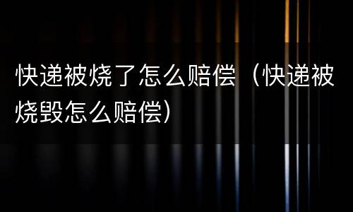 快递被烧了怎么赔偿（快递被烧毁怎么赔偿）