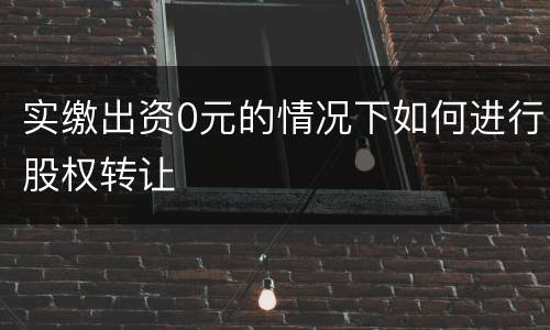 实缴出资0元的情况下如何进行股权转让