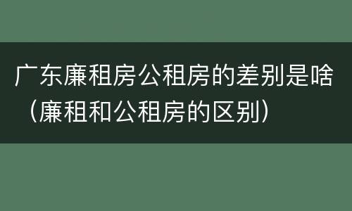 广东廉租房公租房的差别是啥（廉租和公租房的区别）