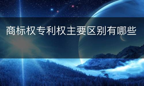 商标权专利权主要区别有哪些