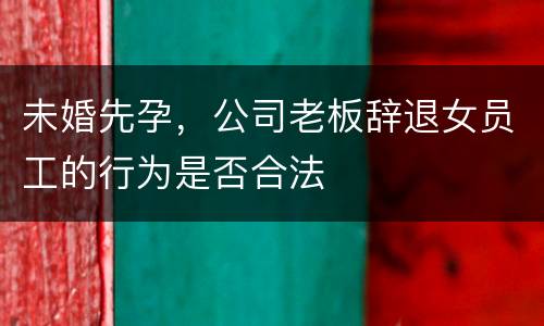 未婚先孕，公司老板辞退女员工的行为是否合法