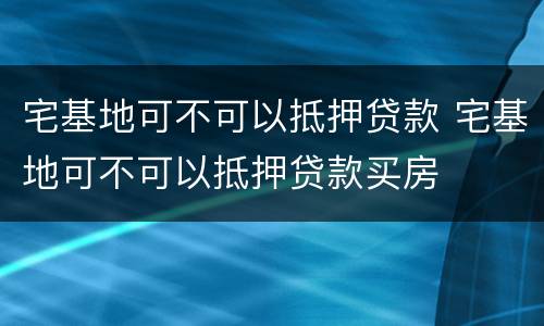 宅基地可不可以抵押贷款 宅基地可不可以抵押贷款买房