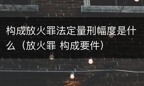 构成放火罪法定量刑幅度是什么（放火罪 构成要件）