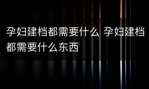 孕妇建档都需要什么 孕妇建档都需要什么东西