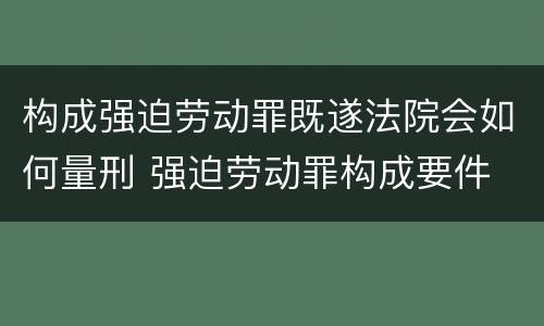 构成强迫劳动罪既遂法院会如何量刑 强迫劳动罪构成要件