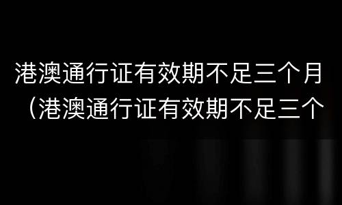 港澳通行证有效期不足三个月（港澳通行证有效期不足三个月怎么办）