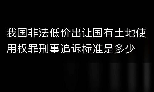 我国非法低价出让国有土地使用权罪刑事追诉标准是多少