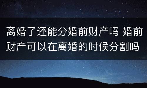 离婚了还能分婚前财产吗 婚前财产可以在离婚的时候分割吗